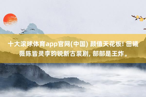 十大滚球体育app官网(中国) 颜值天花板! 田曦薇陈皆灵李昀锐新古装剧, 部部是王炸。