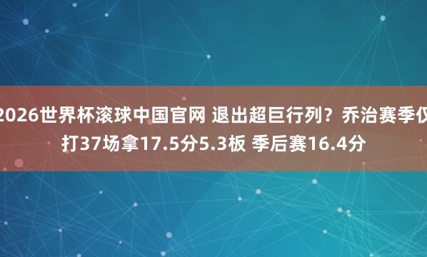 2026世界杯滚球中国官网 退出超巨行列?乔治赛季仅打37场拿17.5分5.3板 季后赛16.4分