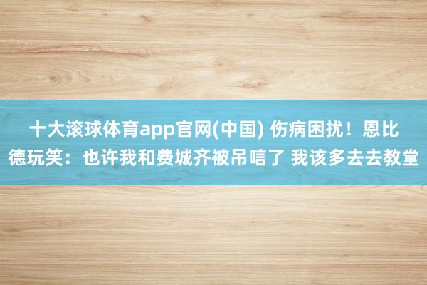 十大滚球体育app官网(中国) 伤病困扰！恩比德玩笑：也许我和费城齐被吊唁了 我该多去去教堂