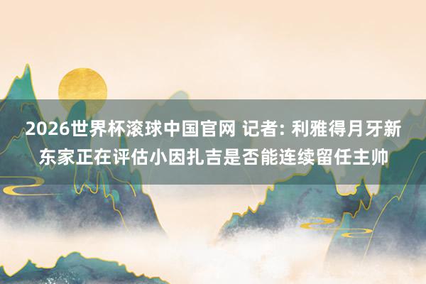 2026世界杯滚球中国官网 记者: 利雅得月牙新东家正在评估小因扎吉是否能连续留任主帅