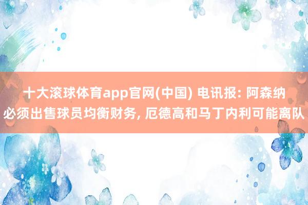 十大滚球体育app官网(中国) 电讯报: 阿森纳必须出售球员均衡财务, 厄德高和马丁内利可能离队