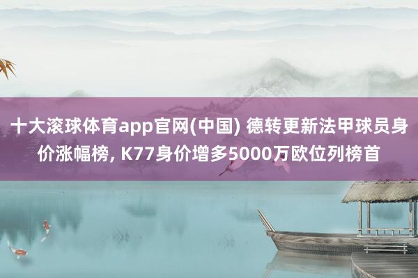 十大滚球体育app官网(中国) 德转更新法甲球员身价涨幅榜, K77身价增多5000万欧位列榜首