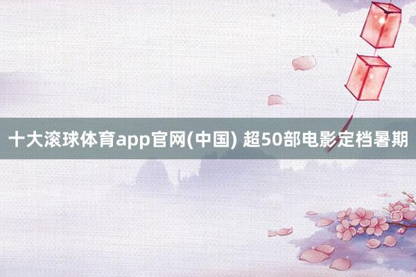 十大滚球体育app官网(中国) 超50部电影定档暑期