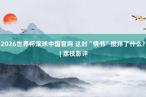 2026世界杯滚球中国官网 这封“情书”搅拌了什么? | 荔枝影评