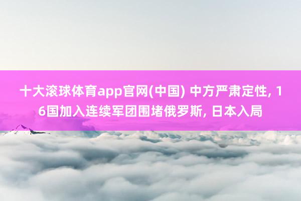 十大滚球体育app官网(中国) 中方严肃定性, 16国加入连续军团围堵俄罗斯, 日本入局