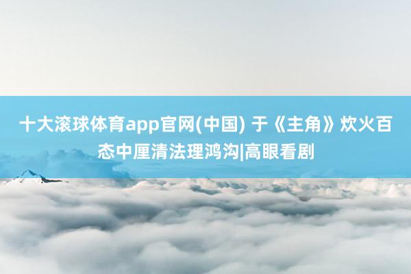 十大滚球体育app官网(中国) 于《主角》炊火百态中厘清法理鸿沟|高眼看剧