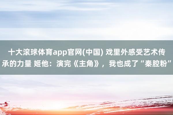 十大滚球体育app官网(中国) 戏里外感受艺术传承的力量 姬他:演完《主角》,我也成了“秦腔粉”