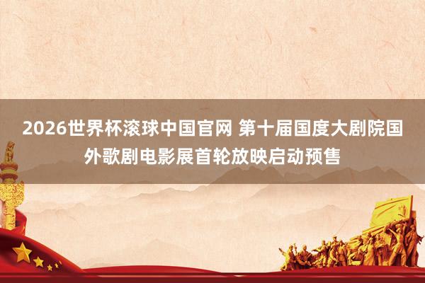 2026世界杯滚球中国官网 第十届国度大剧院国外歌剧电影展首轮放映启动预售