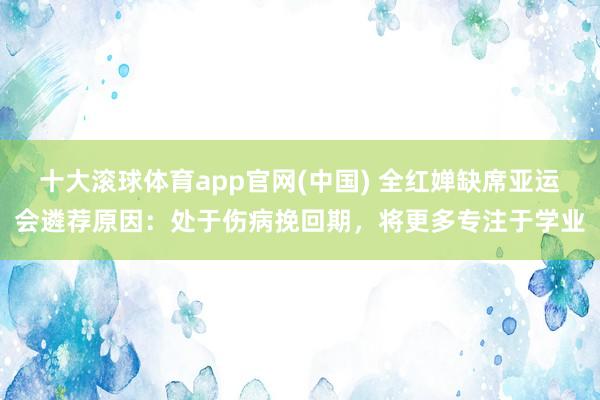 十大滚球体育app官网(中国) 全红婵缺席亚运会遴荐原因：处于伤病挽回期，将更多专注于学业