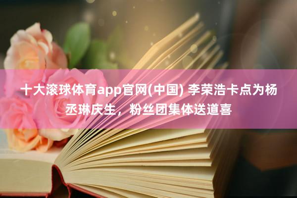 十大滚球体育app官网(中国) 李荣浩卡点为杨丞琳庆生,粉丝团集体送道喜