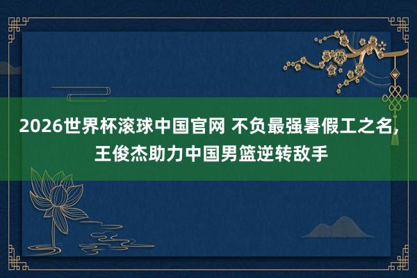 2026世界杯滚球中国官网 不负最强暑假工之名, 王俊杰助力中国男篮逆转敌手