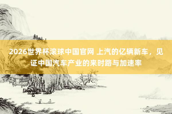 2026世界杯滚球中国官网 上汽的亿辆新车,见证中国汽车产业的来时路与加速率