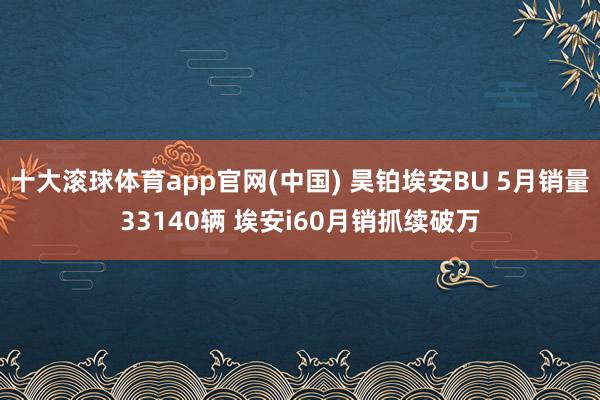 十大滚球体育app官网(中国) 昊铂埃安BU 5月销量33140辆 埃安i60月销抓续破万