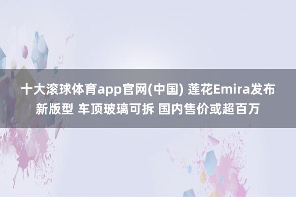 十大滚球体育app官网(中国) 莲花Emira发布新版型 车顶玻璃可拆 国内售价或超百万