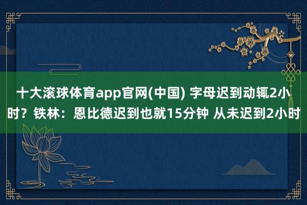 十大滚球体育app官网(中国) 字母迟到动辄2小时?铁林:恩比德迟到也就15分钟 从未迟到2小时