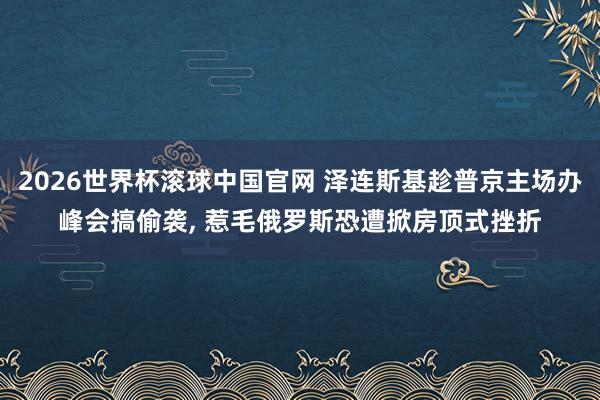 2026世界杯滚球中国官网 泽连斯基趁普京主场办峰会搞偷袭, 惹毛俄罗斯恐遭掀房顶式挫折