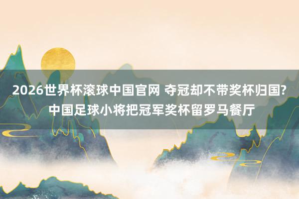 2026世界杯滚球中国官网 夺冠却不带奖杯归国? 中国足球小将把冠军奖杯留罗马餐厅
