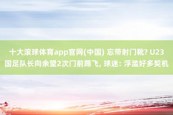 十大滚球体育app官网(中国) 忘带射门靴? U23国足队长向余望2次门前踢飞, 球迷: 浮滥好多契机