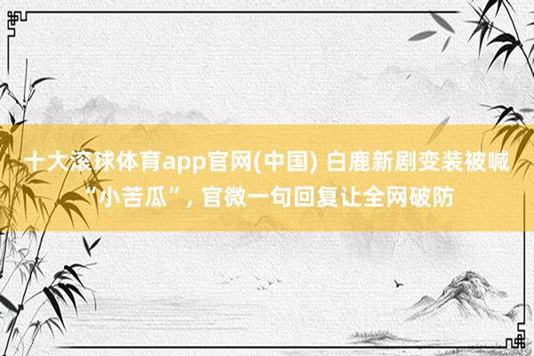 十大滚球体育app官网(中国) 白鹿新剧变装被喊“小苦瓜”， 官微一句回复让全网破防
