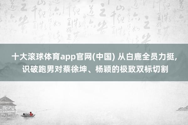 十大滚球体育app官网(中国) 从白鹿全员力挺， 识破跑男对蔡徐坤、杨颖的极致双标切割