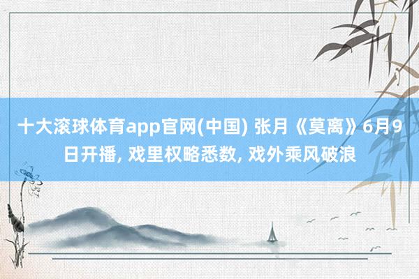 十大滚球体育app官网(中国) 张月《莫离》6月9日开播， 戏里权略悉数， 戏外乘风破浪