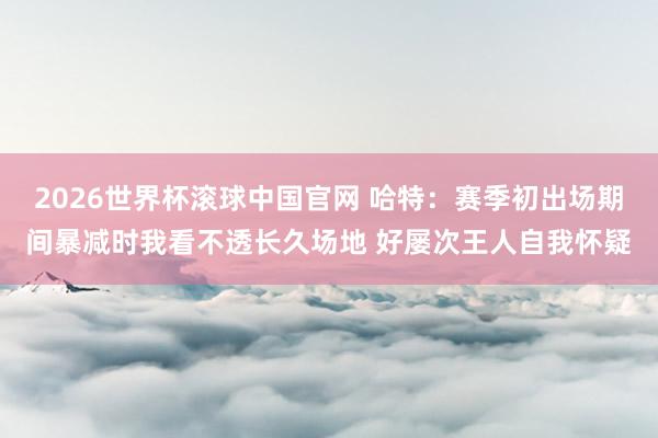 2026世界杯滚球中国官网 哈特：赛季初出场期间暴减时我看不透长久场地 好屡次王人自我怀疑