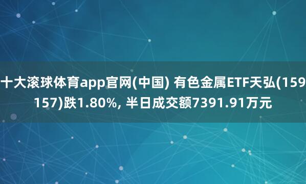 十大滚球体育app官网(中国) 有色金属ETF天弘(159157)跌1.80%， 半日成交额7391.91万元