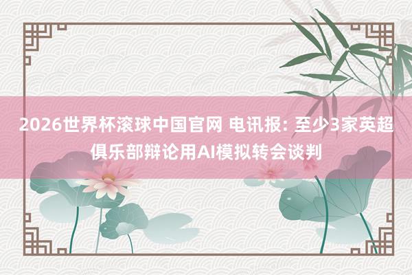 2026世界杯滚球中国官网 电讯报: 至少3家英超俱乐部辩论用AI模拟转会谈判