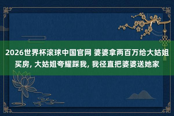 2026世界杯滚球中国官网 婆婆拿两百万给大姑姐买房, 大姑姐夸耀踩我, 我径直把婆婆送她家