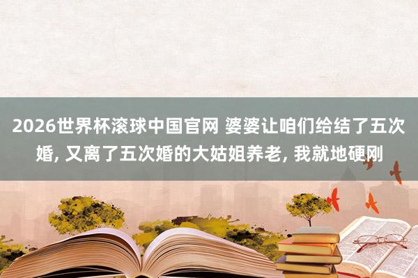 2026世界杯滚球中国官网 婆婆让咱们给结了五次婚, 又离了五次婚的大姑姐养老, 我就地硬刚
