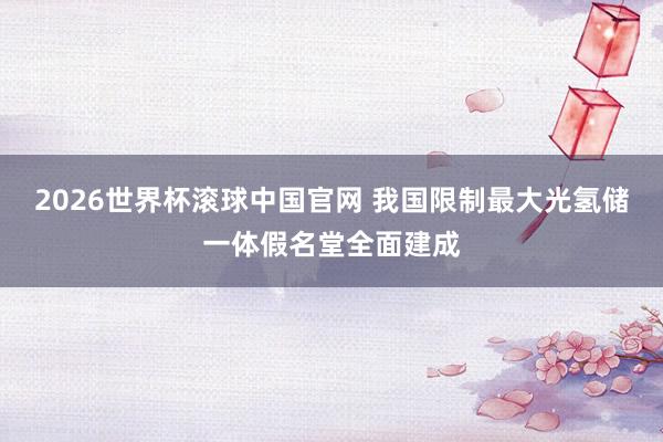 2026世界杯滚球中国官网 我国限制最大光氢储一体假名堂全面建成