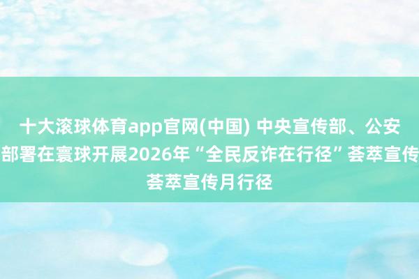 十大滚球体育app官网(中国) 中央宣传部、公安部辘集部署在寰球开展2026年“全民反诈在行径”荟萃宣传月行径