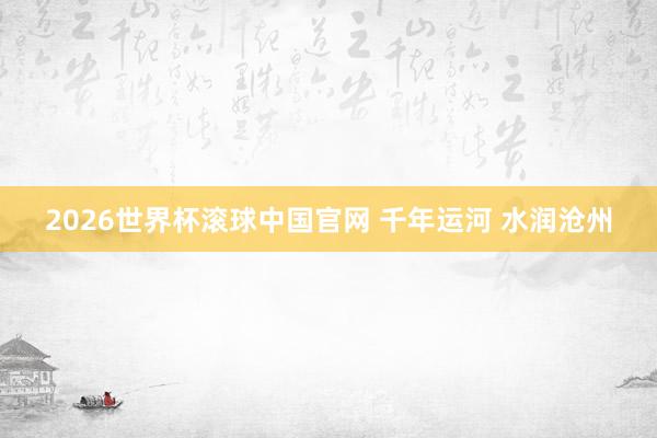 2026世界杯滚球中国官网 千年运河 水润沧州