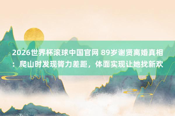 2026世界杯滚球中国官网 89岁谢贤离婚真相:爬山时发现膂力差距,体面实现让她找新欢