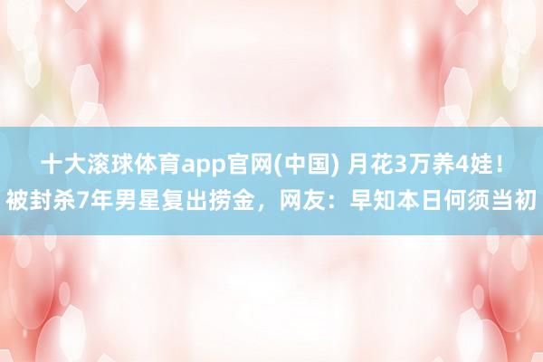 十大滚球体育app官网(中国) 月花3万养4娃!被封杀7年男星复出捞金,网友:早知本日何须当初