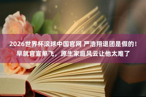 2026世界杯滚球中国官网 严浩翔退团是假的!早就官宣单飞,原生家庭风云让他太难了