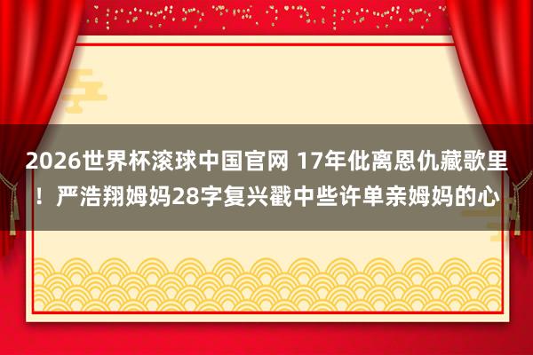 2026世界杯滚球中国官网 17年仳离恩仇藏歌里!严浩翔姆妈28字复兴戳中些许单亲姆妈的心