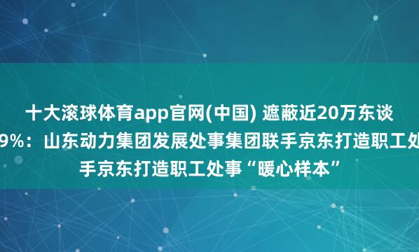 十大滚球体育app官网(中国) 遮蔽近20万东谈主、舒心度99.9%：山东动力集团发展处事集团联手京东打造职工处事“暖心样本”