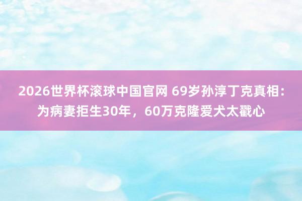 2026世界杯滚球中国官网 69岁孙淳丁克真相:为病妻拒生30年,60万克隆爱犬太戳心