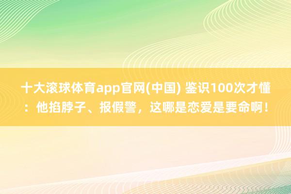 十大滚球体育app官网(中国) 鉴识100次才懂:他掐脖子、报假警,这哪是恋爱是要命啊!