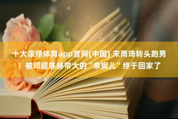 十大滚球体育app官网(中国) 宋雨琦转头跑男！被邓超陈赫带大的“亲妮儿”终于回家了