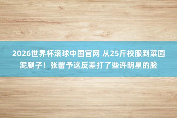 2026世界杯滚球中国官网 从25斤校服到菜园泥腿子！张馨予这反差打了些许明星的脸
