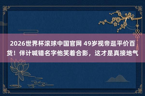 2026世界杯滚球中国官网 49岁视帝逛平价百货!伴计喊错名字他笑着合影,这才是真接地气