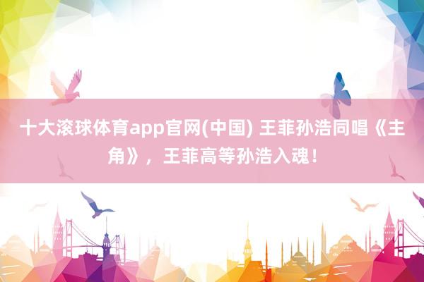 十大滚球体育app官网(中国) 王菲孙浩同唱《主角》,王菲高等孙浩入魂!
