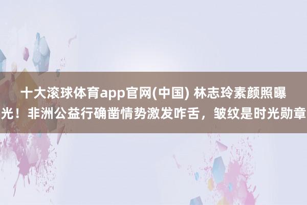 十大滚球体育app官网(中国) 林志玲素颜照曝光!非洲公益行确凿情势激发咋舌,皱纹是时光勋章