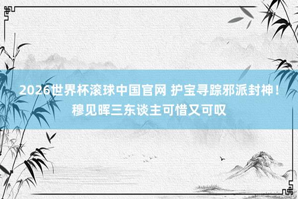 2026世界杯滚球中国官网 护宝寻踪邪派封神!穆见晖三东谈主可惜又可叹