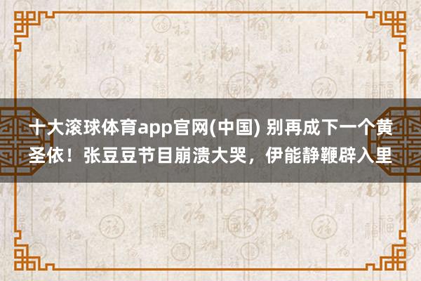 十大滚球体育app官网(中国) 别再成下一个黄圣依!张豆豆节目崩溃大哭,伊能静鞭辟入里