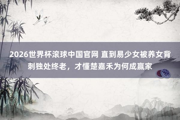 2026世界杯滚球中国官网 直到易少女被养女背刺独处终老,才懂楚嘉禾为何成赢家
