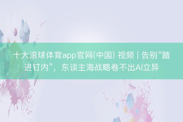 十大滚球体育app官网(中国) 视频 | 告别“踏进钉内”,东谈主海战略卷不出AI立异