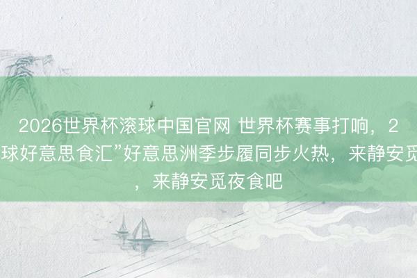 2026世界杯滚球中国官网 世界杯赛事打响,2026“环球好意思食汇”好意思洲季步履同步火热,来静安觅夜食吧
